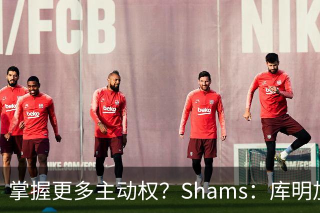 掌握更多主动权？Shams：库明加签短约想以此作为自我证明的平台